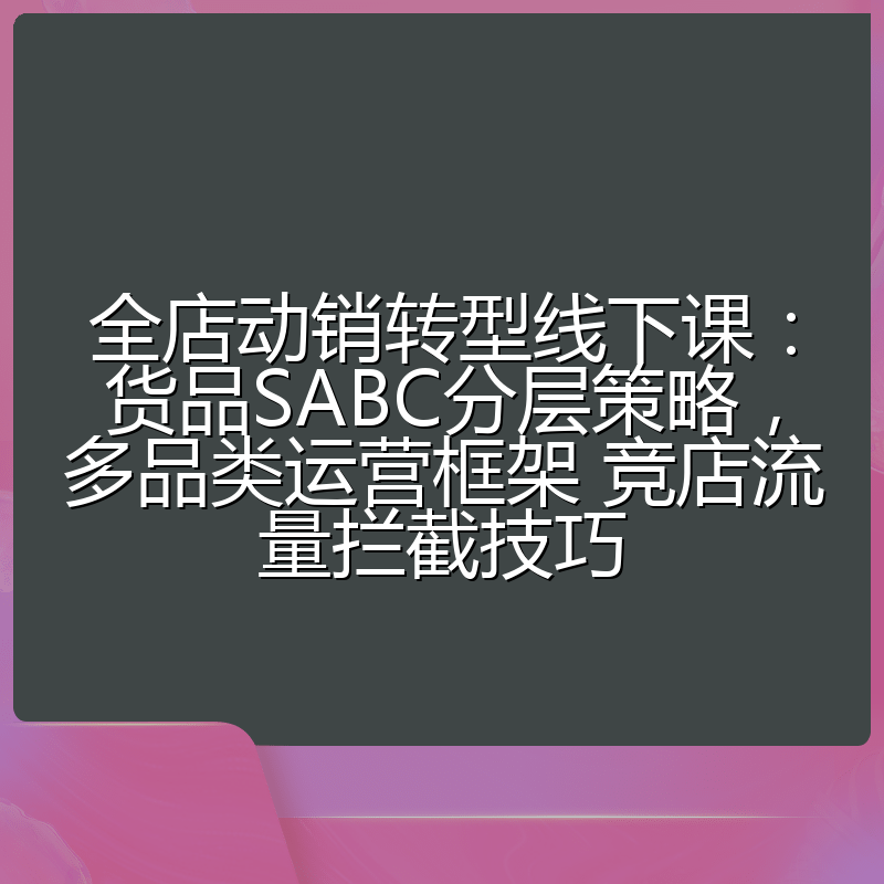 全店动销转型线下课:货品SABC分层策略,多品类运营框架 竞店流量拦截技巧