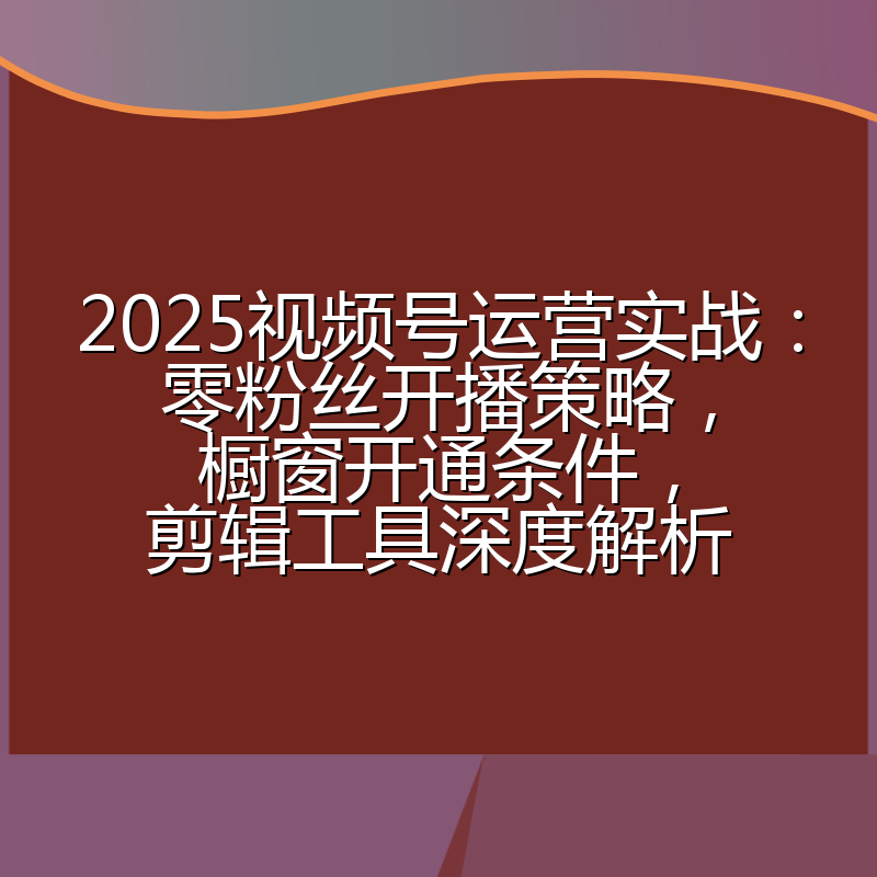 2025视频号运营实战:零粉丝开播策略,橱窗开通条件,剪辑工具深度解析