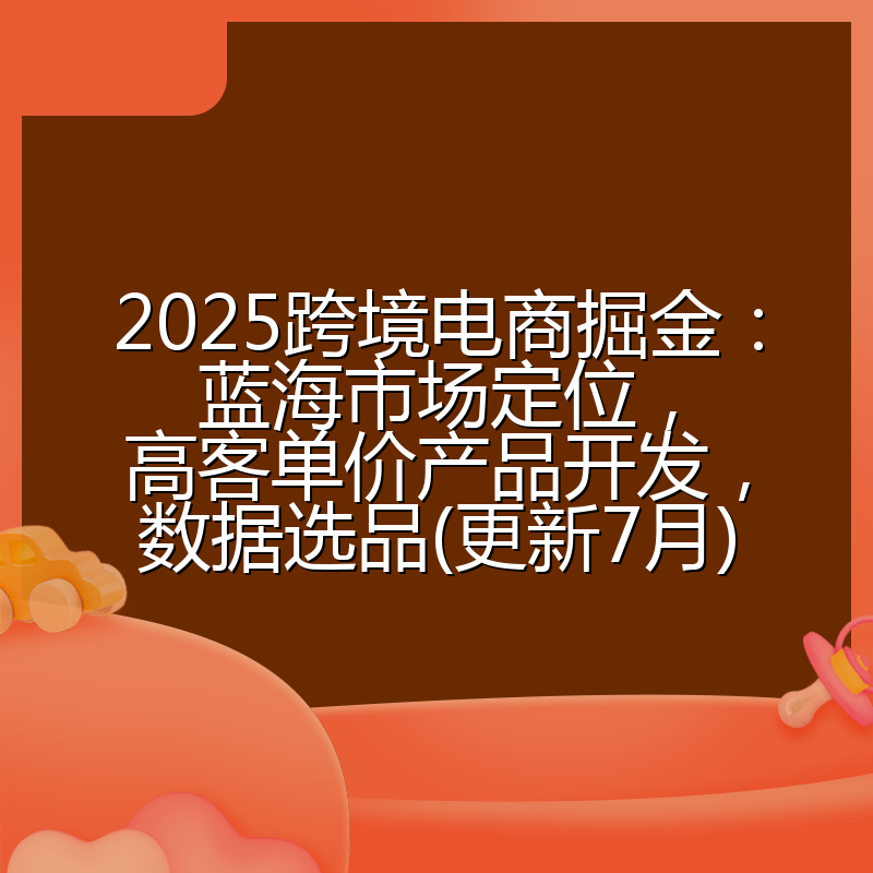 2025跨境电商掘金:蓝海市场定位,高客单价产品开发,数据选品(更新7月)