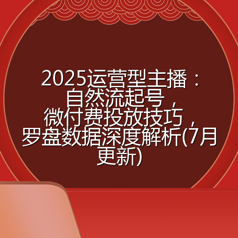 2025运营型主播:自然流起号,微付费投放技巧,罗盘数据深度解析(7月更新)