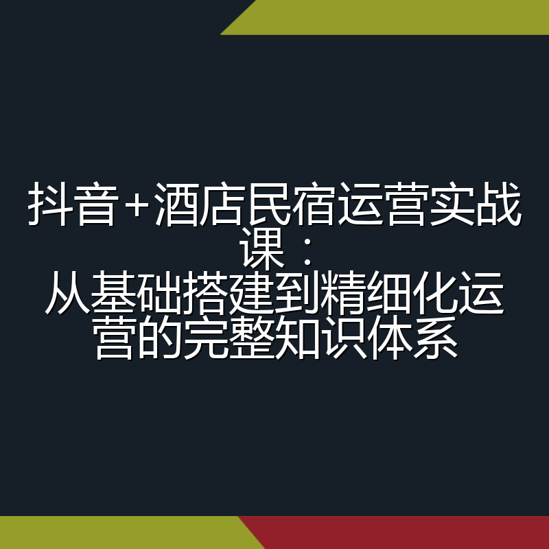 抖音+酒店民宿运营实战课:从基础搭建到精细化运营的完整知识体系