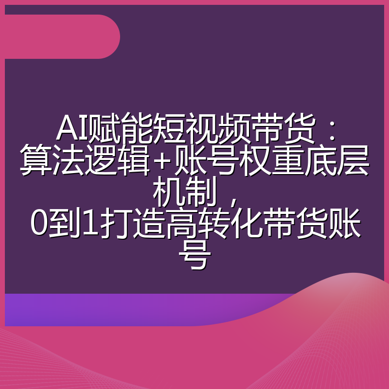 AI赋能短视频带货：算法逻辑+账号权重底层机制，0到1打造高转化带货账号