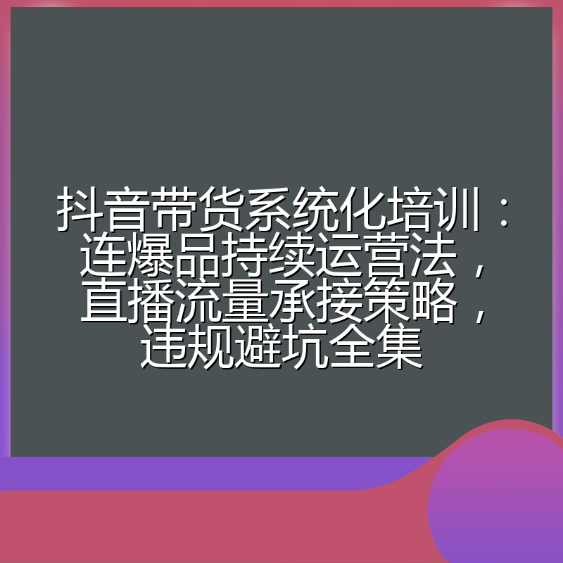 抖音带货系统化培训:连爆品持续运营法,直播流量承接策略,违规避坑全集