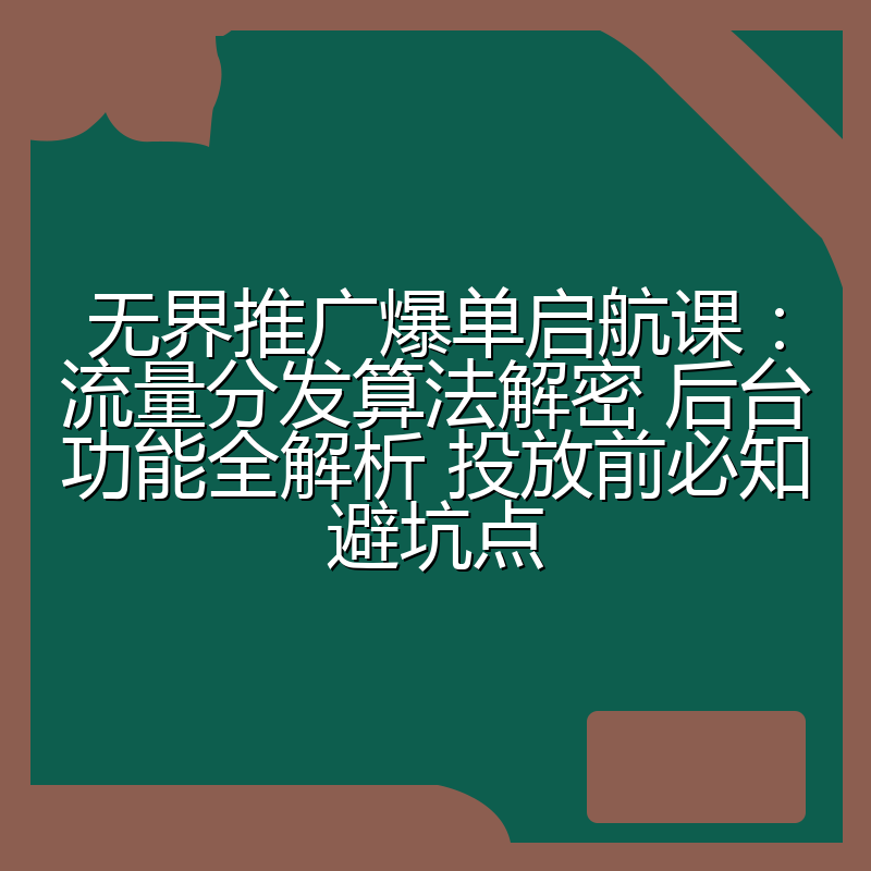 无界推广爆单启航课:流量分发算法解密 后台功能全解析 投放前必知避坑点