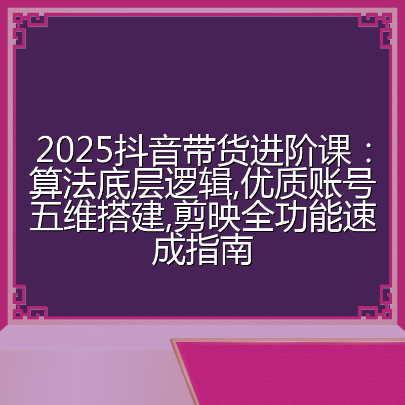 2025抖音带货进阶课:算法底层逻辑,优质账号五维搭建,剪映全功能速成指南