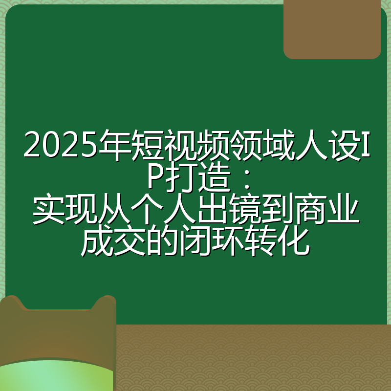 2025年短视频领域人设IP打造：实现从个人出镜到商业成交的闭环转化