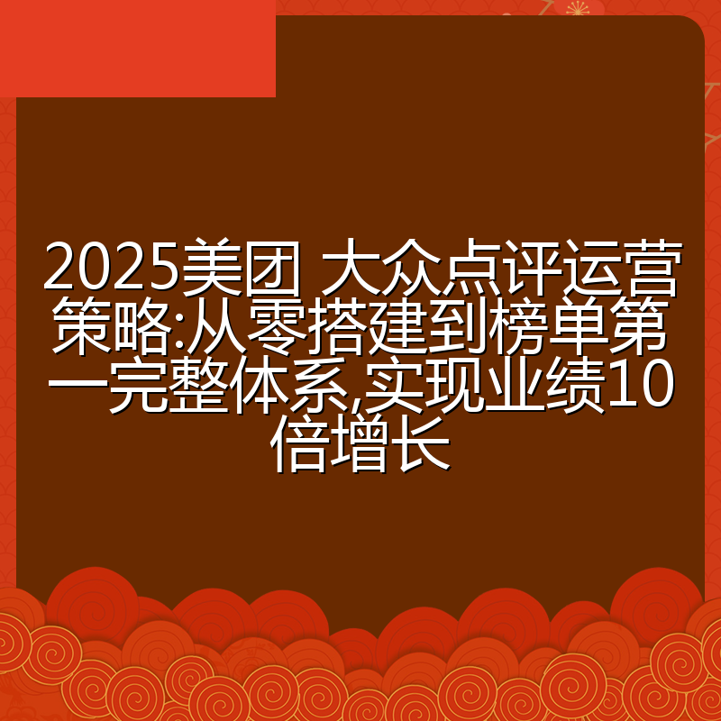 2025美团 大众点评运营策略:从零搭建到榜单第一完整体系,实现业绩10倍增长