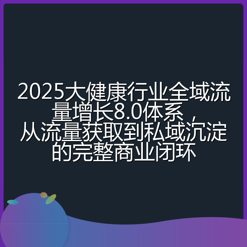 2025大健康行业全域流量增长8.0体系，从流量获取到私域沉淀的完整商业闭环