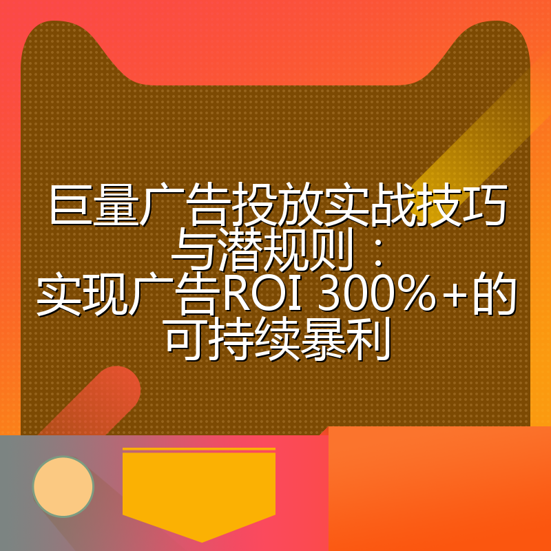 巨量广告投放实战技巧与潜规则：实现广告ROI 300%+的可持续暴利
