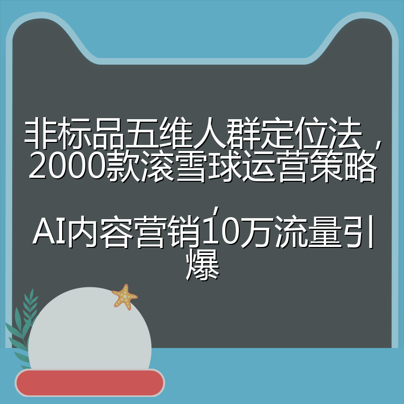 非标品五维人群定位法，2000款滚雪球运营策略，AI内容营销10万流量引爆