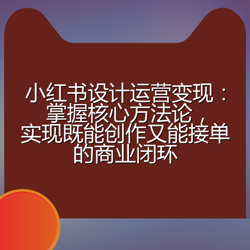 小红书设计运营变现:掌握核心方法论,实现既能创作又能接单的商业闭环