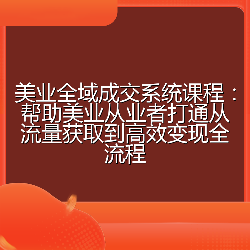 美业全域成交系统课程:帮助美业从业者打通从流量获取到高效变现全流程