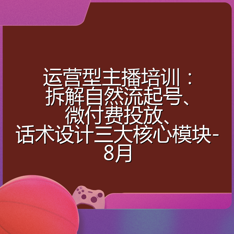 运营型主播培训:拆解自然流起号、微付费投放、话术设计三大核心模块-8月