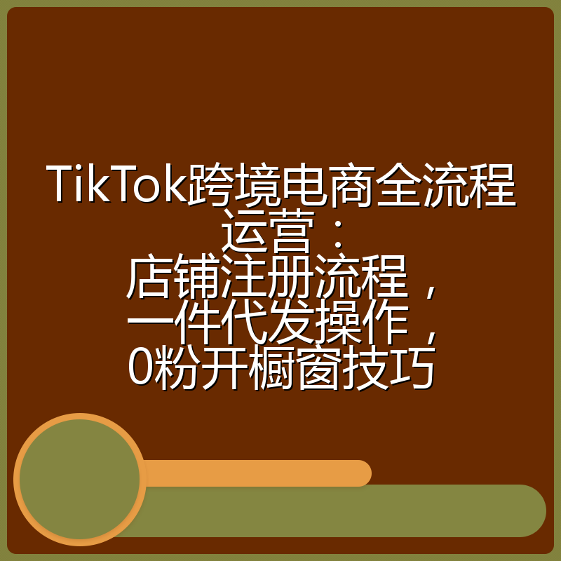 TikTok跨境电商全流程运营：店铺注册流程，一件代发操作，0粉开橱窗技巧