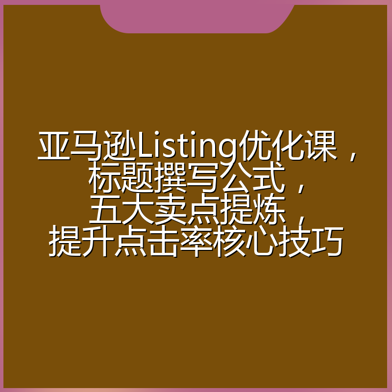 亚马逊Listing优化课,标题撰写公式,五大卖点提炼,提升点击率核心技巧