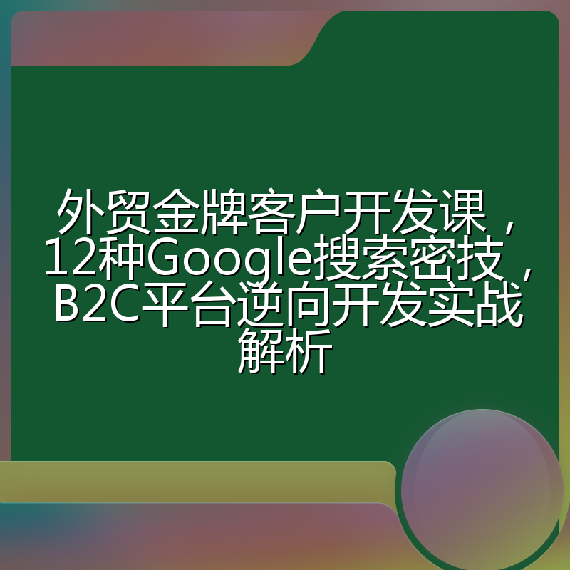 外贸金牌客户开发课,12种Google搜索密技,B2C平台逆向开发实战解析