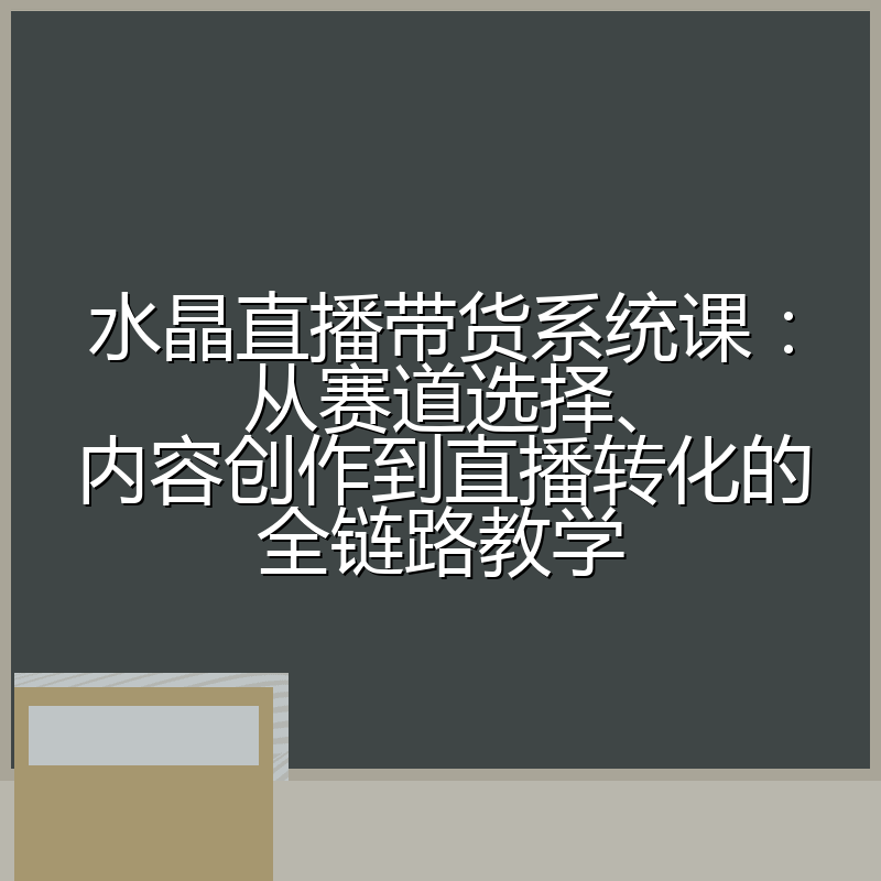 水晶直播带货系统课:从赛道选择、内容创作到直播转化的全链路教学