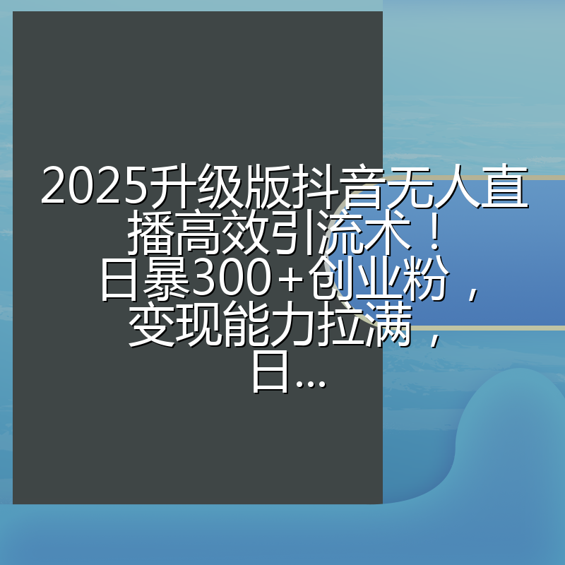 2025升级版抖音无人直播高效引流术！日暴300+创业粉，变现能力拉满，日...