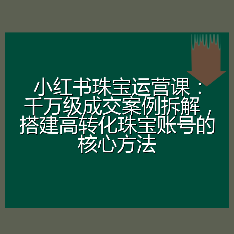 小红书珠宝运营课：千万级成交案例拆解，搭建高转化珠宝账号的核心方法