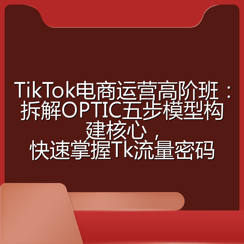 TikTok电商运营高阶班:拆解OPTIC五步模型构建核心,快速掌握Tk流量密码