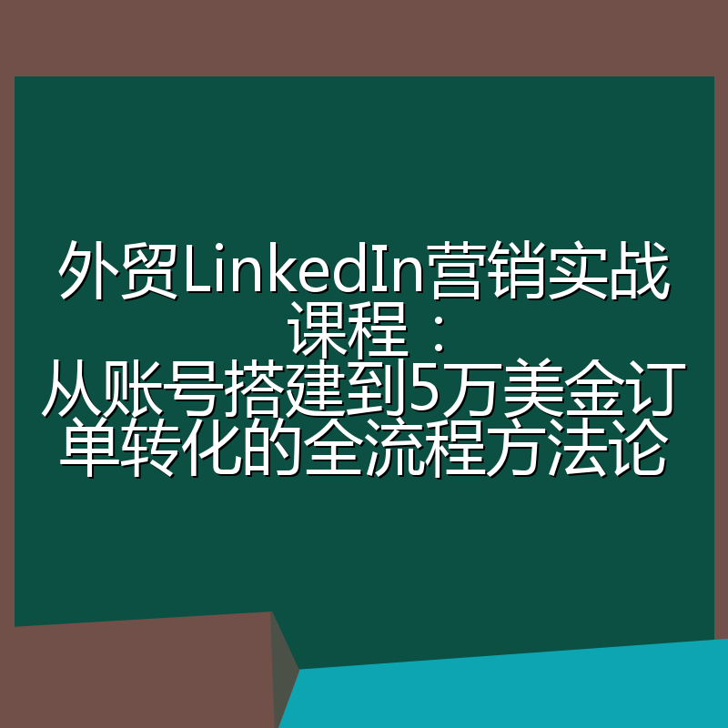 外贸LinkedIn营销实战课程:从账号搭建到5万美金订单转化的全流程方法论