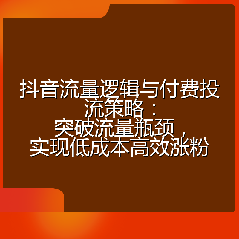 抖音流量逻辑与付费投流策略:突破流量瓶颈,实现低成本高效涨粉