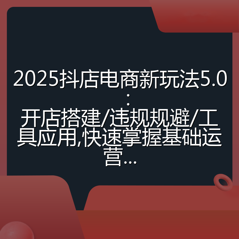 2025抖店电商新玩法5.0:开店搭建/违规规避/工具应用,快速掌握基础运营...