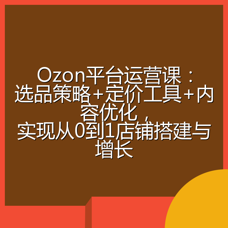 Ozon平台运营课:选品策略+定价工具+内容优化,实现从0到1店铺搭建与增长