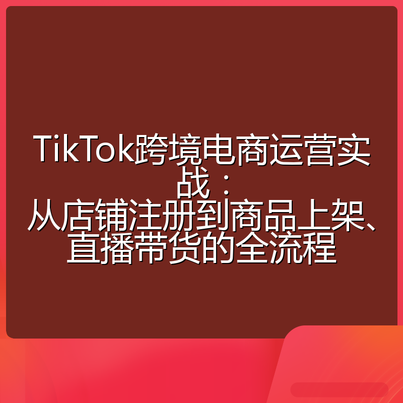 TikTok跨境电商运营实战:从店铺注册到商品上架、直播带货的全流程