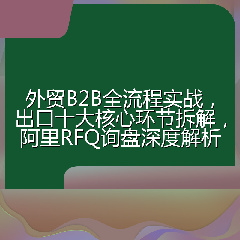 外贸B2B全流程实战,出口十大核心环节拆解,阿里RFQ询盘深度解析