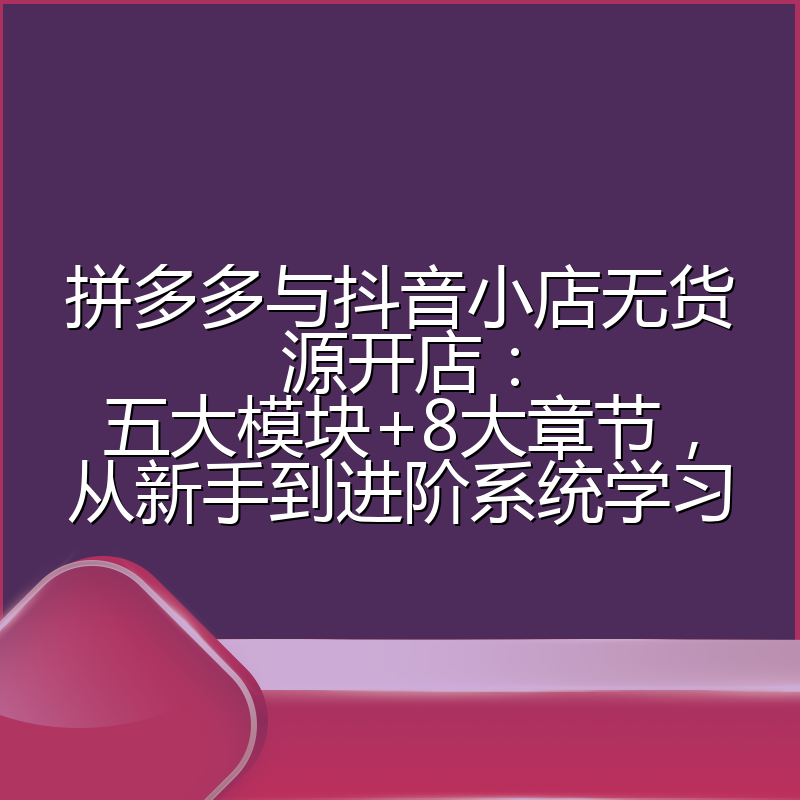 拼多多与抖音小店无货源开店:五大模块+8大章节,从新手到进阶系统学习
