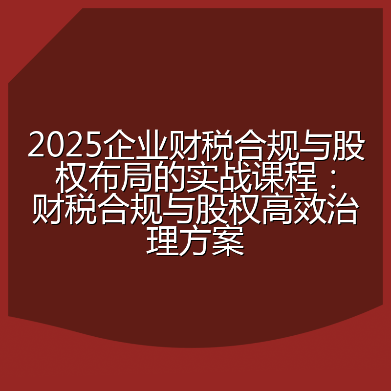 2025企业财税合规与股权布局的实战课程：财税合规与股权高效治理方案