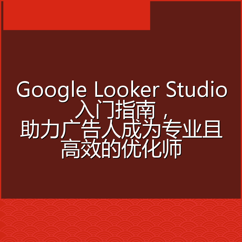 Google Looker Studio入门指南,助力广告人成为专业且高效的优化师
