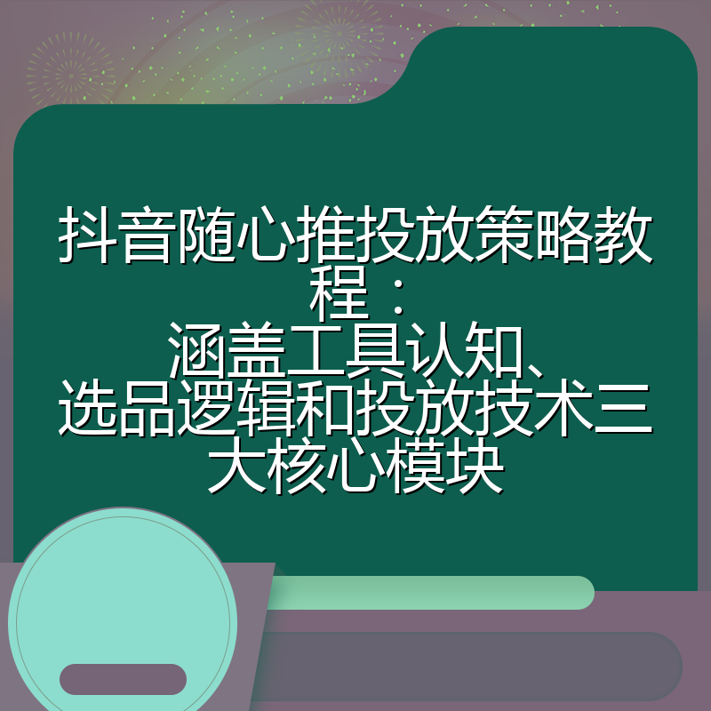 抖音随心推投放策略教程:涵盖工具认知、选品逻辑和投放技术三大核心模块