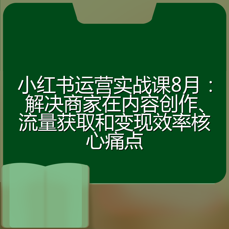 小红书运营实战课8月:解决商家在内容创作、流量获取和变现效率核心痛点