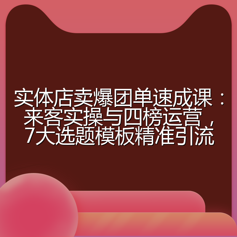 实体店卖爆团单速成课:来客实操与四榜运营,7大选题模板精准引流