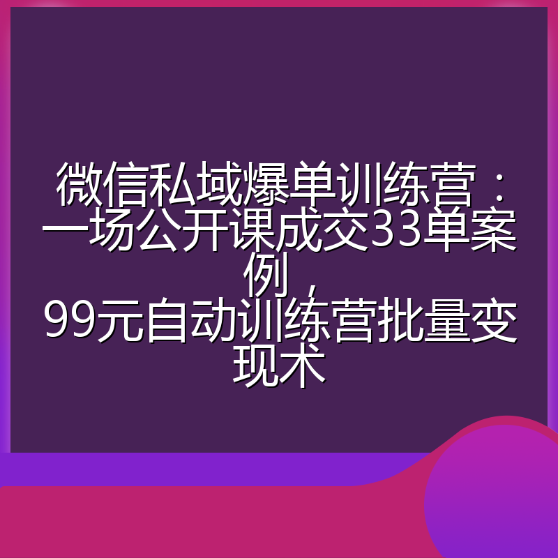 微信私域爆单训练营:一场公开课成交33单案例,99元自动训练营批量变现术