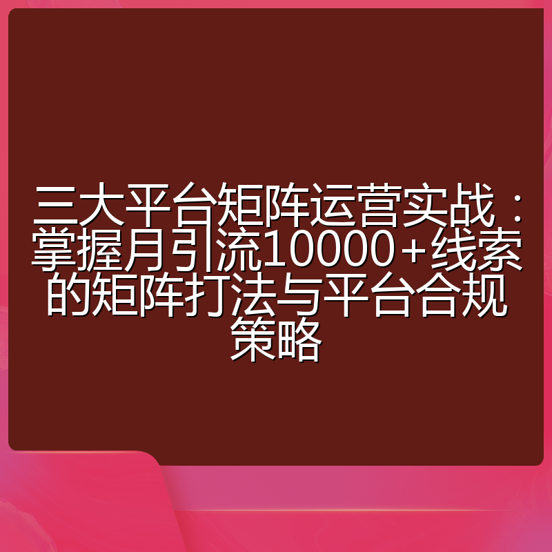 三大平台矩阵运营实战:掌握月引流10000+线索的矩阵打法与平台合规策略