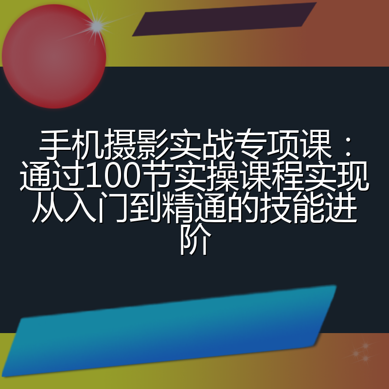 手机摄影实战专项课:通过100节实操课程实现从入门到精通的技能进阶