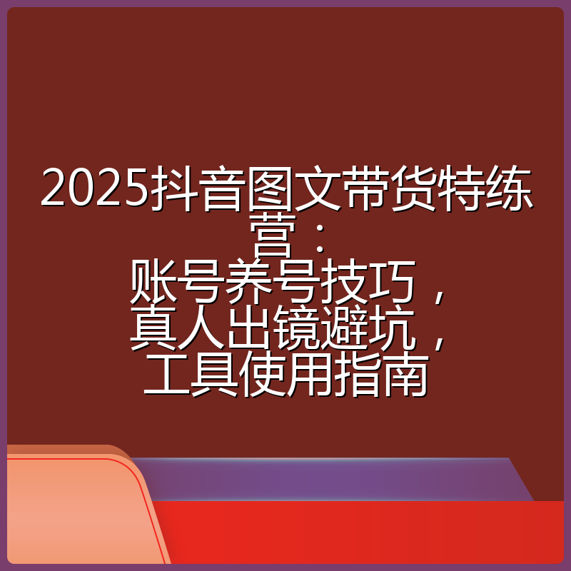 2025抖音图文带货特练营：账号养号技巧，真人出镜避坑，工具使用指南
