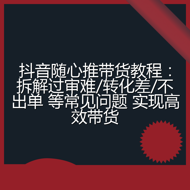 抖音随心推带货教程:拆解过审难/转化差/不出单 等常见问题 实现高效带货