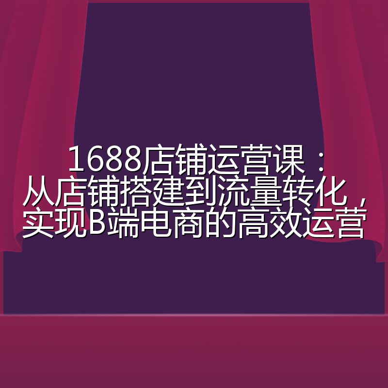 1688店铺运营课:从店铺搭建到流量转化,实现B端电商的高效运营