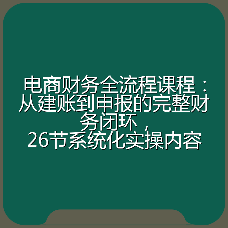 电商财务全流程课程:从建账到申报的完整财务闭环,26节系统化实操内容