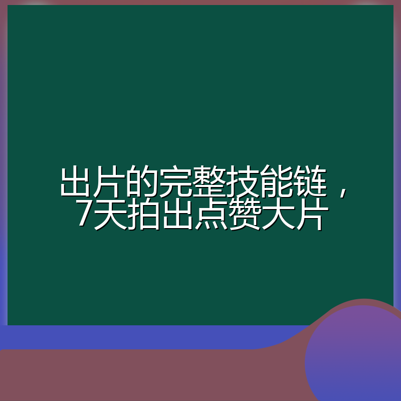 出片的完整技能链,7天拍出点赞大片