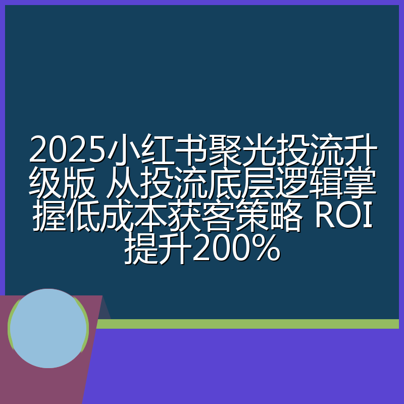 2025小红书聚光投流升级版 从投流底层逻辑掌握低成本获客策略 ROI提升200%