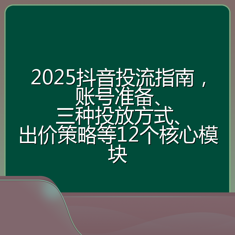 2025抖音投流指南,账号准备、三种投放方式、出价策略等12个核心模块