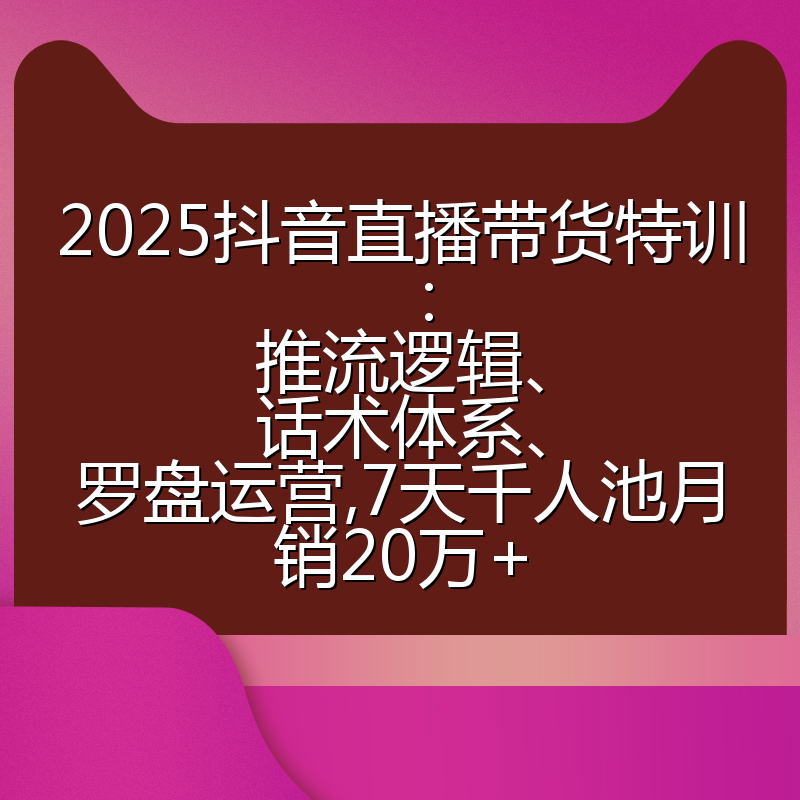 2025抖音直播带货特训:推流逻辑、话术体系、罗盘运营,7天千人池月销20万+