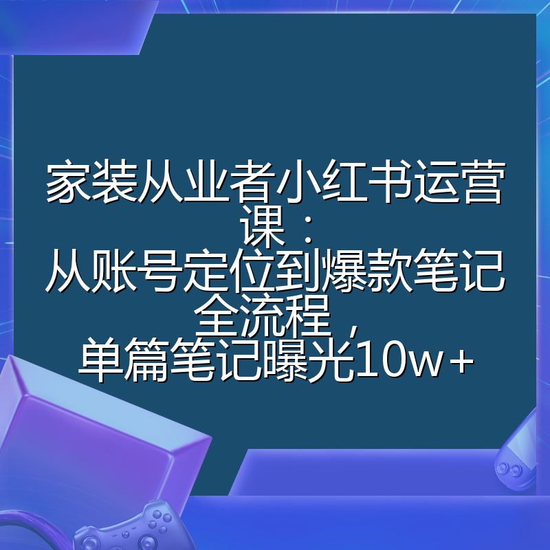 家装从业者小红书运营课:从账号定位到爆款笔记全流程,单篇笔记曝光10w+