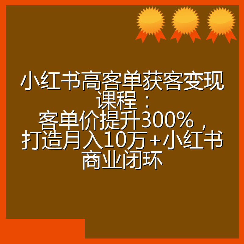 小红书高客单获客变现课程：客单价提升300%，打造月入10万+小红书商业闭环