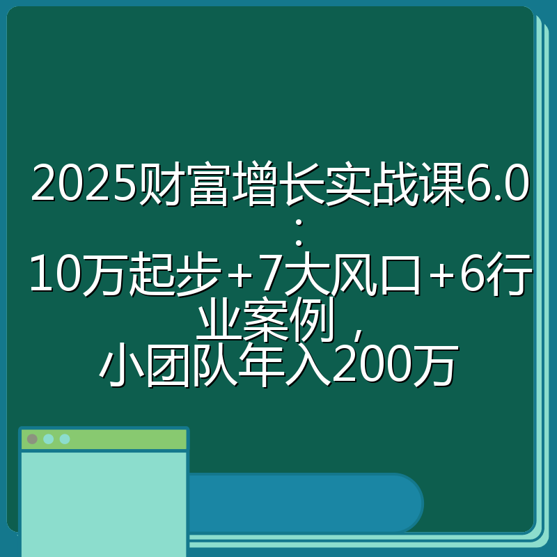 2025财富增长实战课6.0：10万起步+7大风口+6行业案例，小团队年入200万